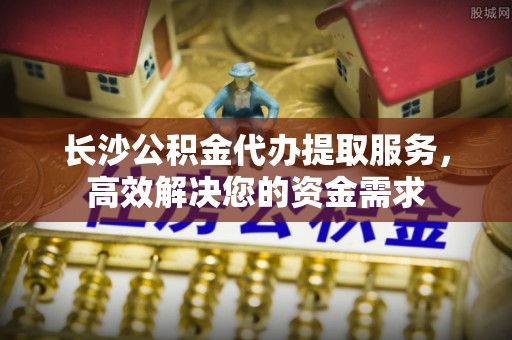 衡水长沙公积金代办提取服务，高效解决您的资金需求