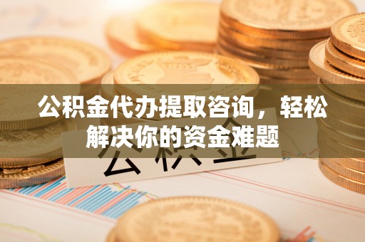 衡水公积金代办提取咨询，轻松解决你的资金难题