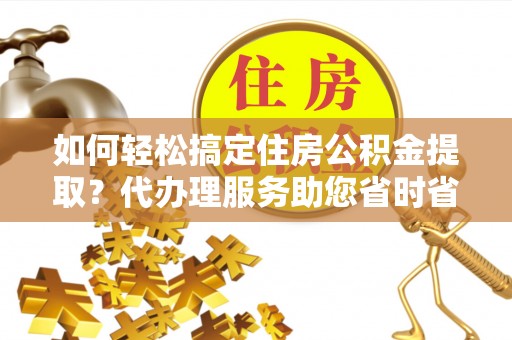 衡水如何轻松搞定住房公积金提取？代办理服务助您省时省力