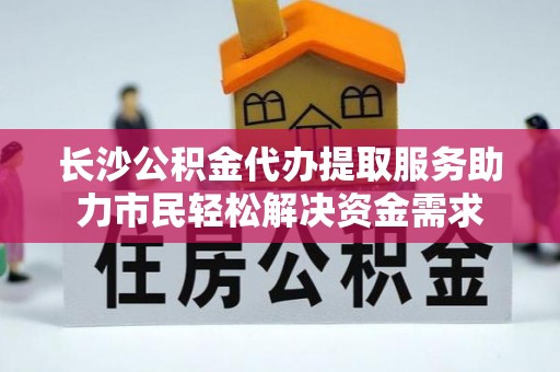衡水长沙公积金代办提取服务助力市民轻松解决资金需求