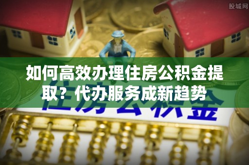 衡水如何高效办理住房公积金提取？代办服务成新趋势