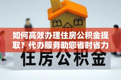 衡水如何高效办理住房公积金提取？代办服务助您省时省力