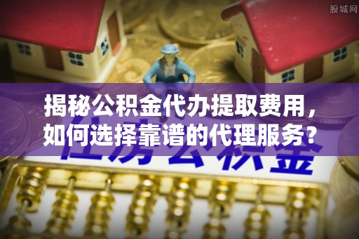 衡水揭秘公积金代办提取费用，如何选择靠谱的代理服务？