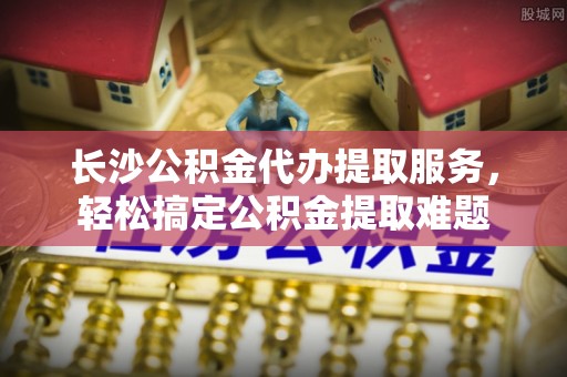 衡水长沙公积金代办提取服务，轻松搞定公积金提取难题