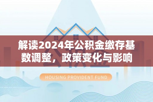 衡水解读2024年公积金缴存基数调整，政策变化与影响