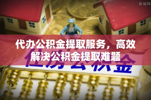 衡水代办公积金提取服务，高效解决公积金提取难题