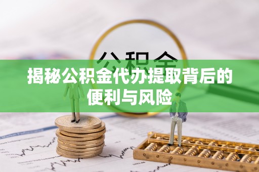 衡水揭秘公积金代办提取背后的便利与风险