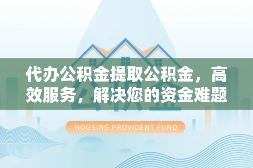 衡水代办公积金提取公积金，高效服务，解决您的资金难题