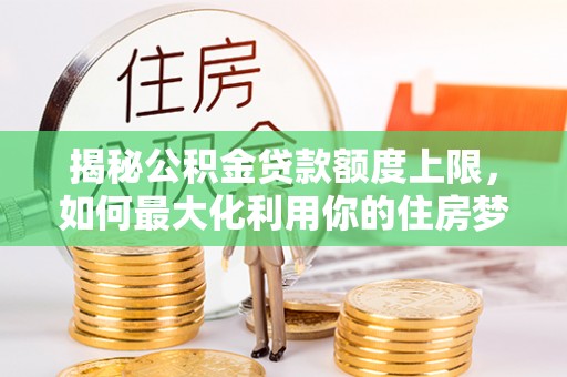 衡水揭秘公积金贷款额度上限，如何最大化利用你的住房梦？