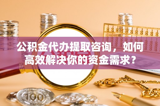 衡水公积金代办提取咨询，如何高效解决你的资金需求？