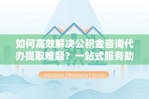 衡水如何高效解决公积金咨询代办提取难题？一站式服务助您轻松搞定