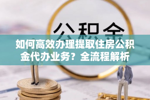 衡水如何高效办理提取住房公积金代办业务？全流程解析