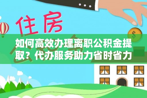 衡水如何高效办理离职公积金提取？代办服务助力省时省力