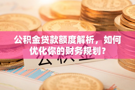 衡水公积金贷款额度解析，如何优化你的财务规划？