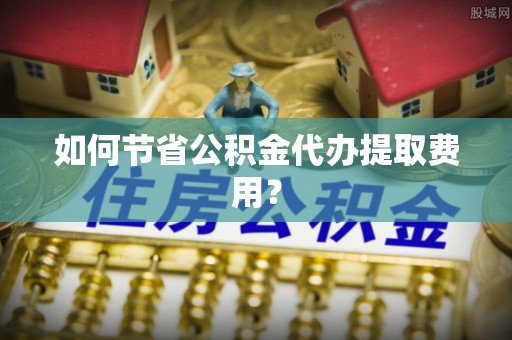 衡水如何节省公积金代办提取费用？