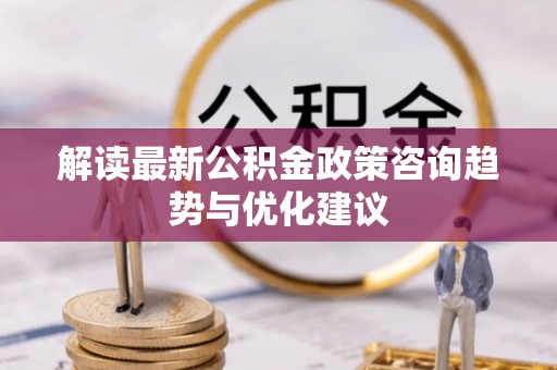 衡水解读最新公积金政策咨询趋势与优化建议
