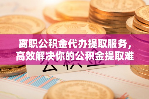 衡水离职公积金代办提取服务，高效解决你的公积金提取难题