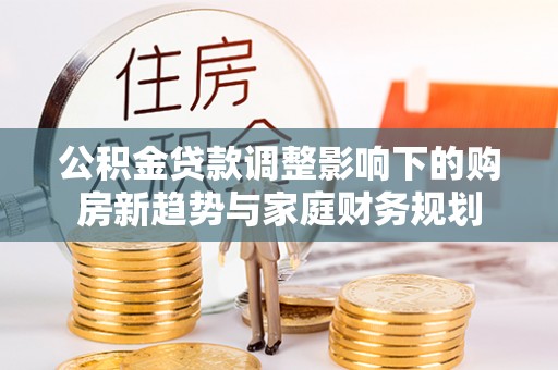 衡水公积金贷款调整影响下的购房新趋势与家庭财务规划