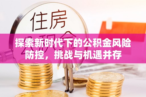 衡水探索新时代下的公积金风险防控，挑战与机遇并存