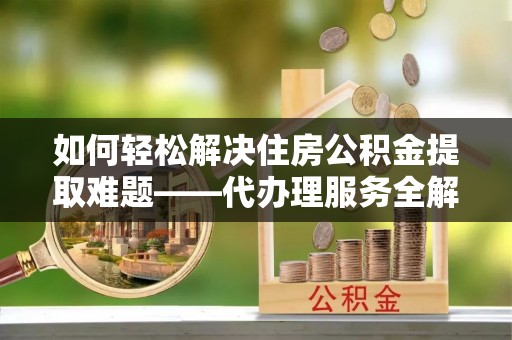 衡水如何轻松解决住房公积金提取难题——代办理服务全解析