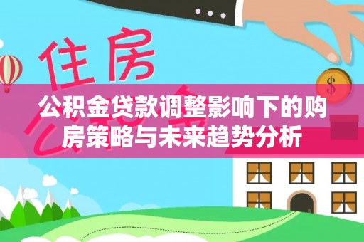 衡水公积金贷款调整影响下的购房策略与未来趋势分析
