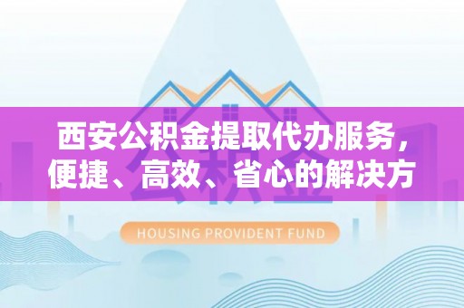 衡水西安公积金提取代办服务，便捷、高效、省心的解决方案