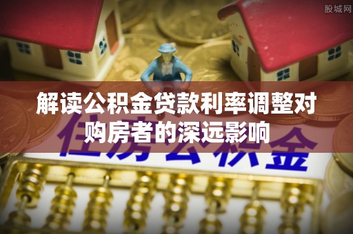 衡水解读公积金贷款利率调整对购房者的深远影响