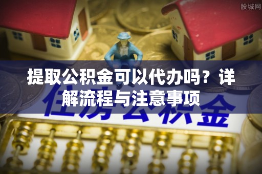 衡水提取公积金可以代办吗？详解流程与注意事项