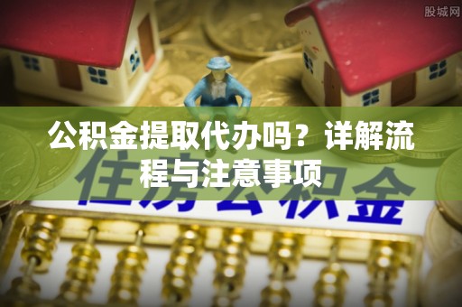衡水公积金提取代办吗？详解流程与注意事项