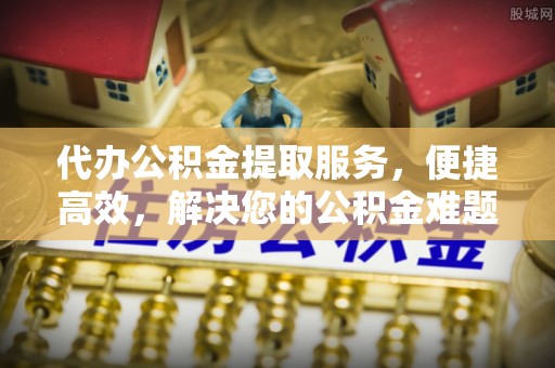 衡水代办公积金提取服务，便捷高效，解决您的公积金难题