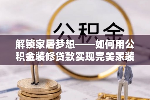 衡水解锁家居梦想——如何用公积金装修贷款实现完美家装