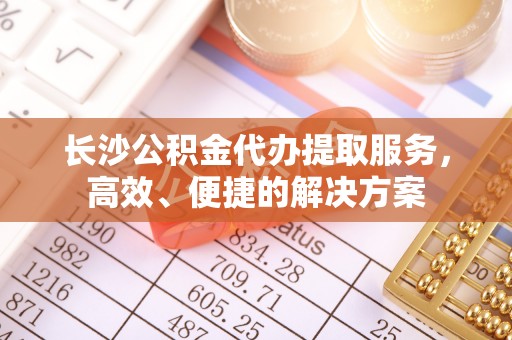 衡水长沙公积金代办提取服务，高效、便捷的解决方案