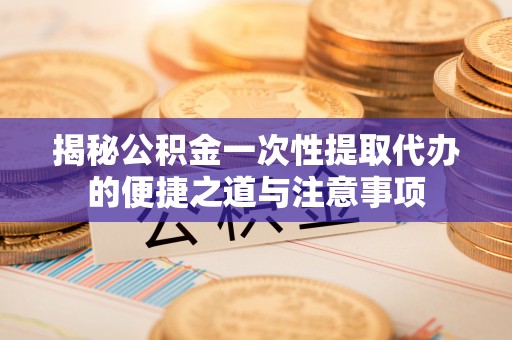 衡水揭秘公积金一次性提取代办的便捷之道与注意事项