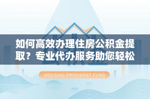 衡水如何高效办理住房公积金提取？专业代办服务助您轻松解决难题