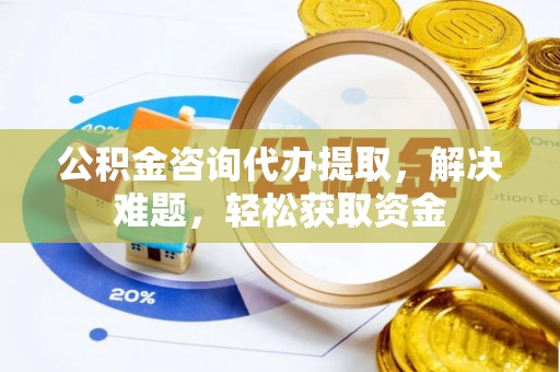 衡水公积金咨询代办提取，解决难题，轻松获取资金