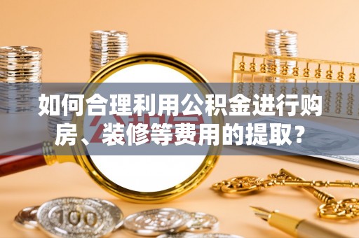 衡水如何合理利用公积金进行购房、装修等费用的提取？