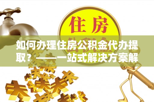 衡水如何办理住房公积金代办提取？——一站式解决方案解析